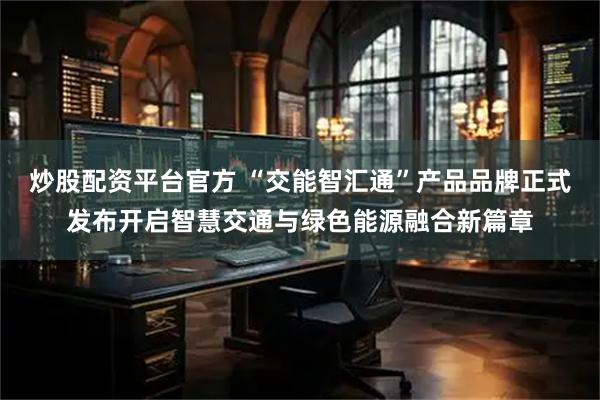 炒股配资平台官方 “交能智汇通”产品品牌正式发布开启智慧交通与绿色能源融合新篇章