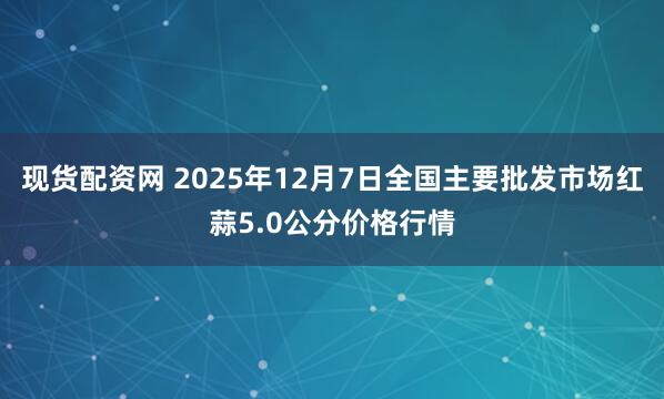 现货配资网 2025年12月7日全国主要批发市场红蒜5.0公分价格行情