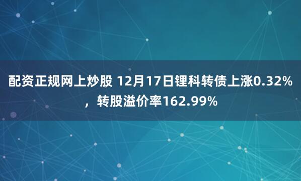 配资正规网上炒股 12月17日锂科转债上涨0.32%，转股溢价率162.99%