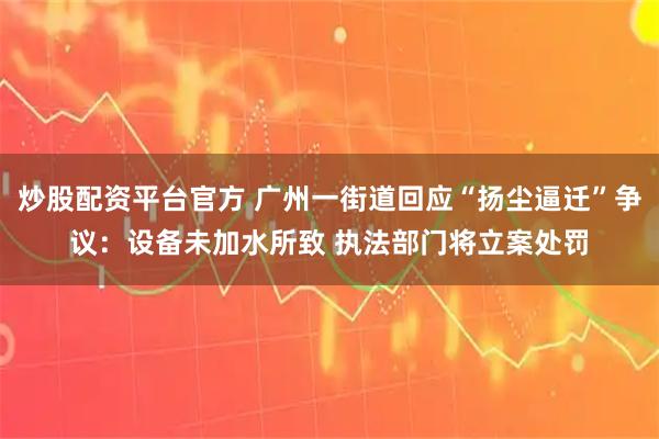 炒股配资平台官方 广州一街道回应“扬尘逼迁”争议：设备未加水所致 执法部门将立案处罚