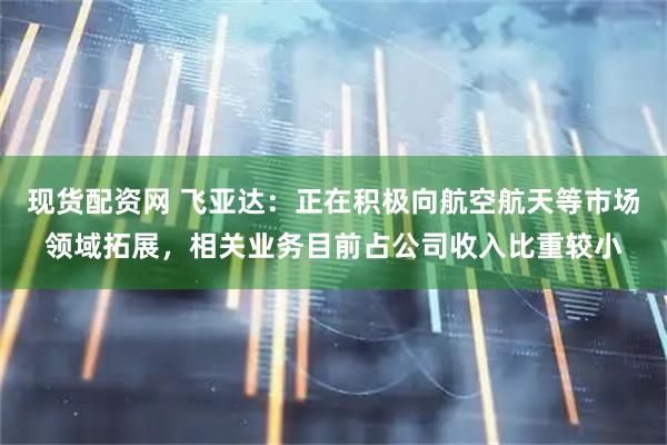 现货配资网 飞亚达：正在积极向航空航天等市场领域拓展，相关业务目前占公司收入比重较小