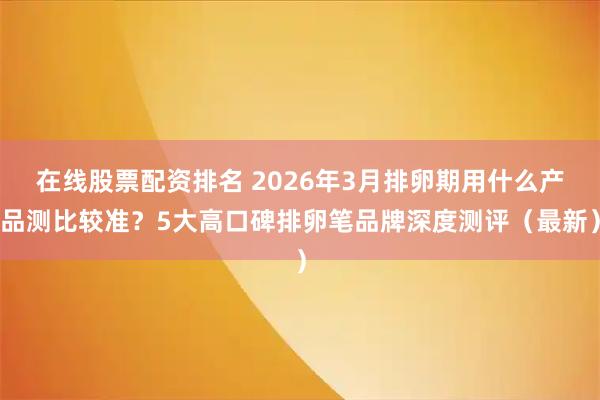在线股票配资排名 2026年3月排卵期用什么产品测比较准？5大高口碑排卵笔品牌深度测评（最新）