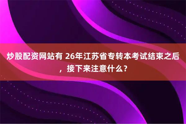 炒股配资网站有 26年江苏省专转本考试结束之后，接下来注意什么？