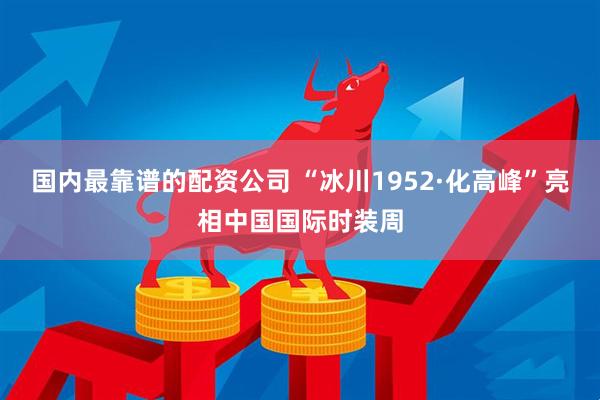 国内最靠谱的配资公司 “冰川1952·化高峰”亮相中国国际时装周