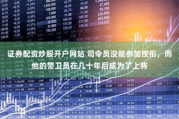 证券配资炒股开户网站 司令员没能参加授衔，而他的警卫员在几十年后成为了上将