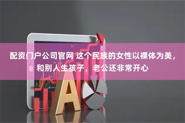 配资门户公司官网 这个民族的女性以裸体为美，和别人生孩子，老公还非常开心