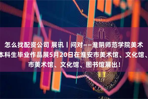 怎么找配资公司 展讯丨问对——淮阴师范学院美术学院2026届本科生毕业作品展5月20日在淮安市美术馆、文化馆、图书馆展出！