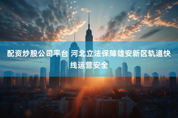 配资炒股公司平台 河北立法保障雄安新区轨道快线运营安全