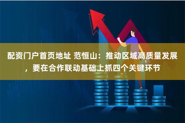 配资门户首页地址 范恒山：推动区域高质量发展，要在合作联动基础上抓四个关键环节