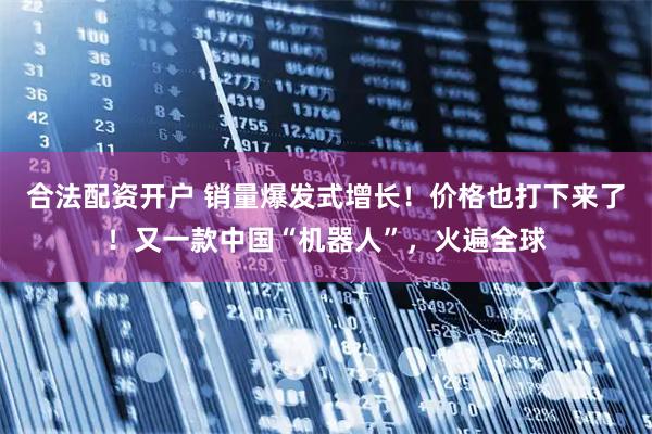 合法配资开户 销量爆发式增长！价格也打下来了！又一款中国“机器人”，火遍全球