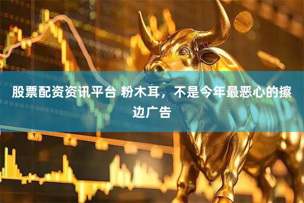 股票配资资讯平台 粉木耳，不是今年最恶心的擦边广告