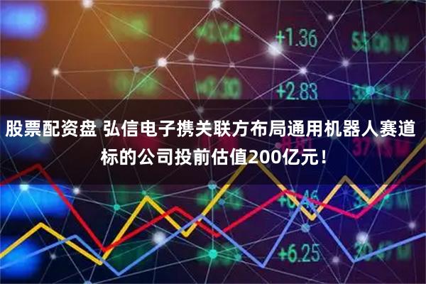 股票配资盘 弘信电子携关联方布局通用机器人赛道 标的公司投前估值200亿元！