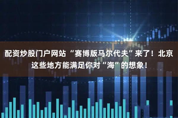 配资炒股门户网站 “赛博版马尔代夫”来了！北京这些地方能满足你对“海”的想象！